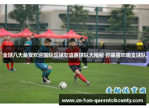 全球八大最受欢迎国际足球友谊赛球队大揭秘 你最喜欢哪支球队