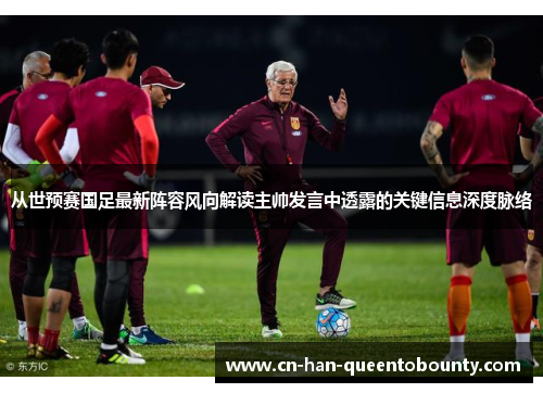 从世预赛国足最新阵容风向解读主帅发言中透露的关键信息深度脉络