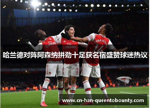 哈兰德对阵阿森纳拼劲十足获名宿盛赞球迷热议