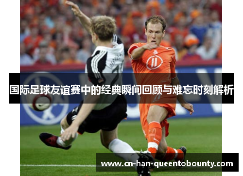 国际足球友谊赛中的经典瞬间回顾与难忘时刻解析 国际足球友谊赛中的经典瞬间回顾与难忘时刻解析