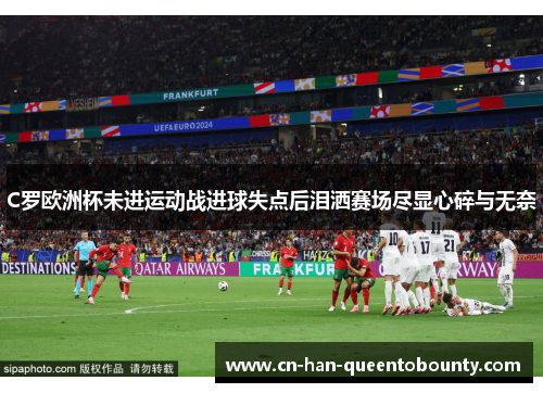 C罗欧洲杯未进运动战进球失点后泪洒赛场尽显心碎与无奈