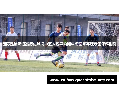 国际足球友谊赛历史长河中五大经典瞬间震撼回顾再现绿茵荣耀时刻